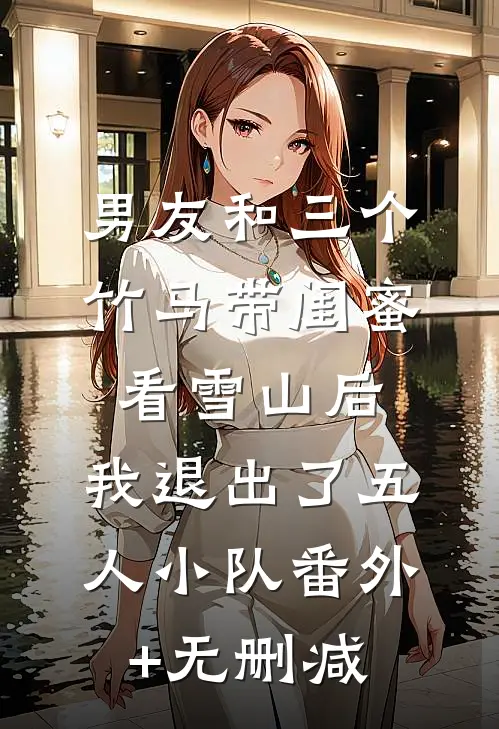 男友和三个竹马带闺蜜看雪山后，我退出了五人小队番外+无删减