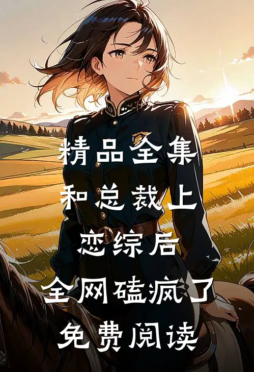 精品全集和总裁上恋综后,全网磕疯了免费阅读