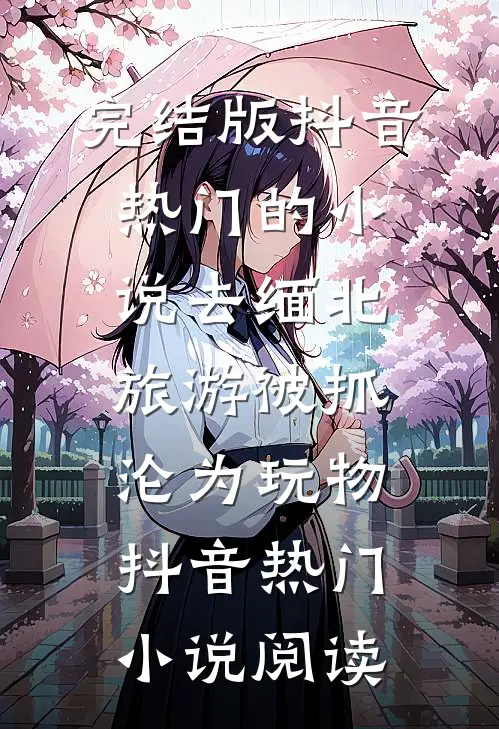 完结版抖音热门的小说去缅北旅游被抓沦为玩物抖音热门小说阅读