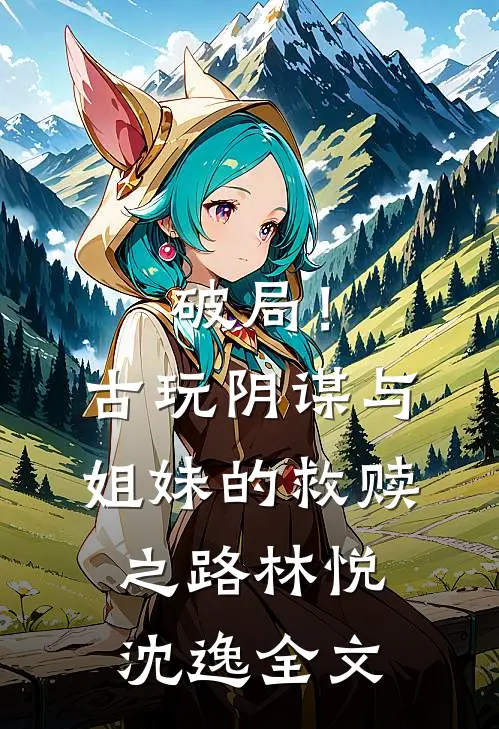 破局!古玩阴谋与姐妹的救赎之路林悦沈逸全文在线阅读
