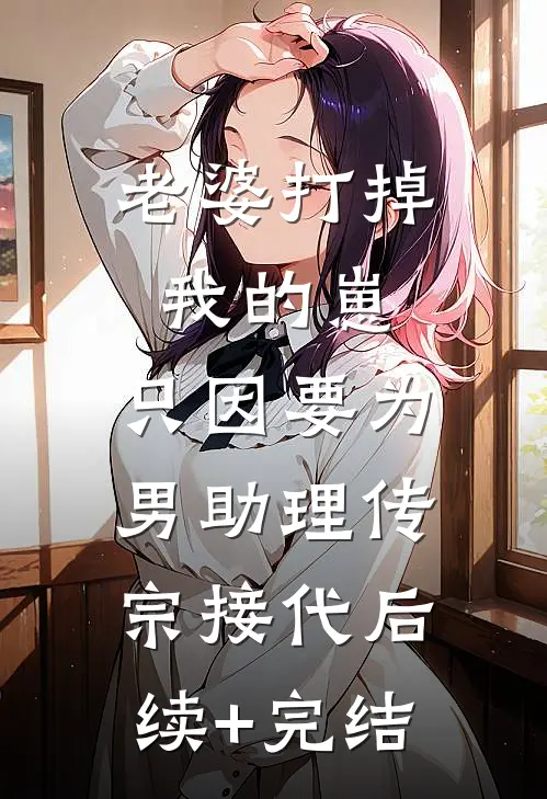 老婆打掉我的崽，只因要为男助理传宗接代后续+完结