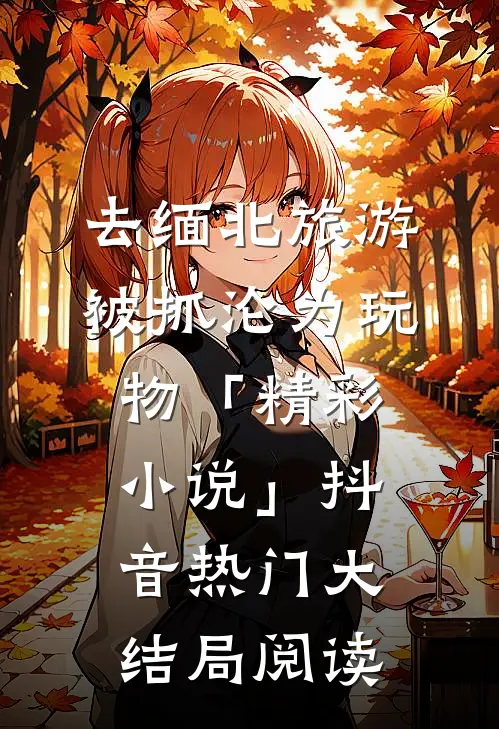 去缅北旅游被抓沦为玩物「精彩小说」抖音热门大结局阅读