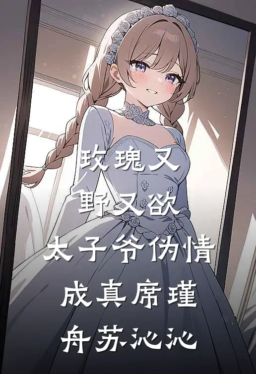 玫瑰又野又欲，太子爷伪情成真席瑾舟苏沁沁