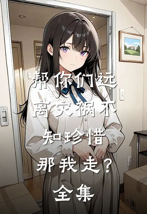 帮你们远离灾祸不知珍惜,那我走? 全集免费观看