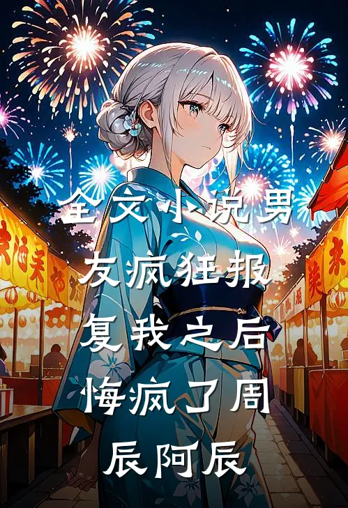 全文男友疯狂报复我之后,悔疯了周辰阿辰免费阅读