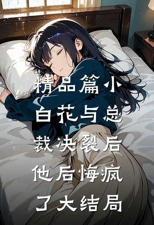 精品篇小白花与总裁决裂后，他后悔疯了大结局