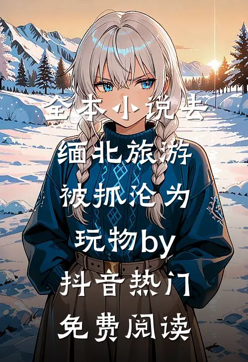 全本小说去缅北旅游被抓沦为玩物by抖音热门免费阅读