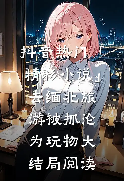 抖音热门「精彩小说」去缅北旅游被抓沦为玩物大结局阅读